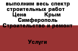 выполним весь спектр строительных работ › Цена ­ 111 - Крым, Симферополь Строительство и ремонт » Услуги   